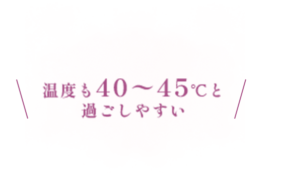 温度も40〜45℃と 過ごしやすい